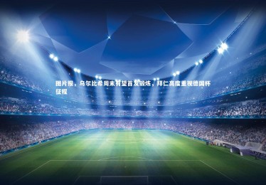 皇冠网官网-图片报，乌尔比希周末有望首发锻炼，拜仁高度重视德国杯征程