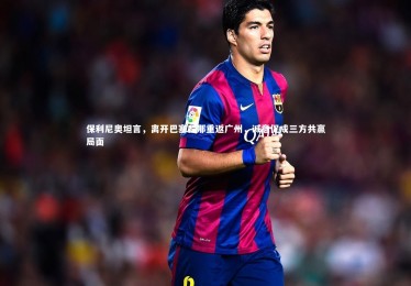 皇冠crown体育官网|保利尼奥坦言，离开巴塞罗那重返广州，诚意促成三方共赢局面