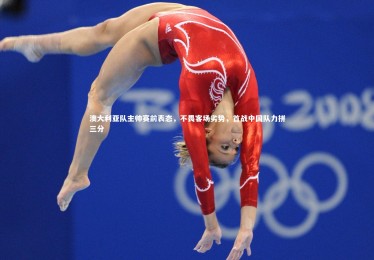 【皇冠官方网】澳大利亚队主帅赛前表态，不畏客场劣势，首战中国队力拼三分