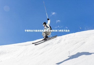 皇冠crown体育官网：于根伟全力备战迎挑战 徐正源称津门虎实力出众